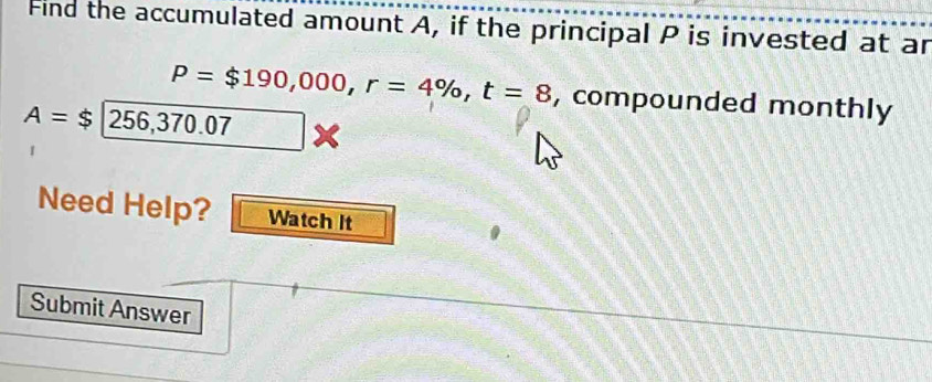 Find the accumulated amount A, if the principal P is invested at ar
P=$190,000, r=4% , t=8 , compounded monthly
A=$256,370.07
Need Help? Watch It 
Submit Answer