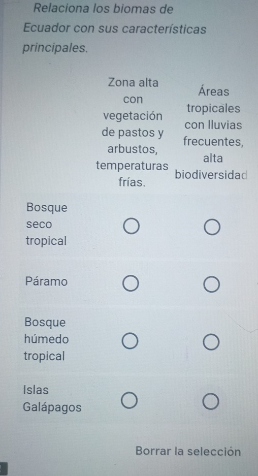 Relaciona los biomas de
Ecuador con sus características
principales.
Zona alta Áreas
con tropicales
vegetación con lluvias
de pastos y frecuentes,
arbustos, alta
temperaturas biodiversidad
frías.
Bosque
seco
tropical
Páramo
Bosque
húmedo
tropical
Islas
Galápagos
Borrar la selección