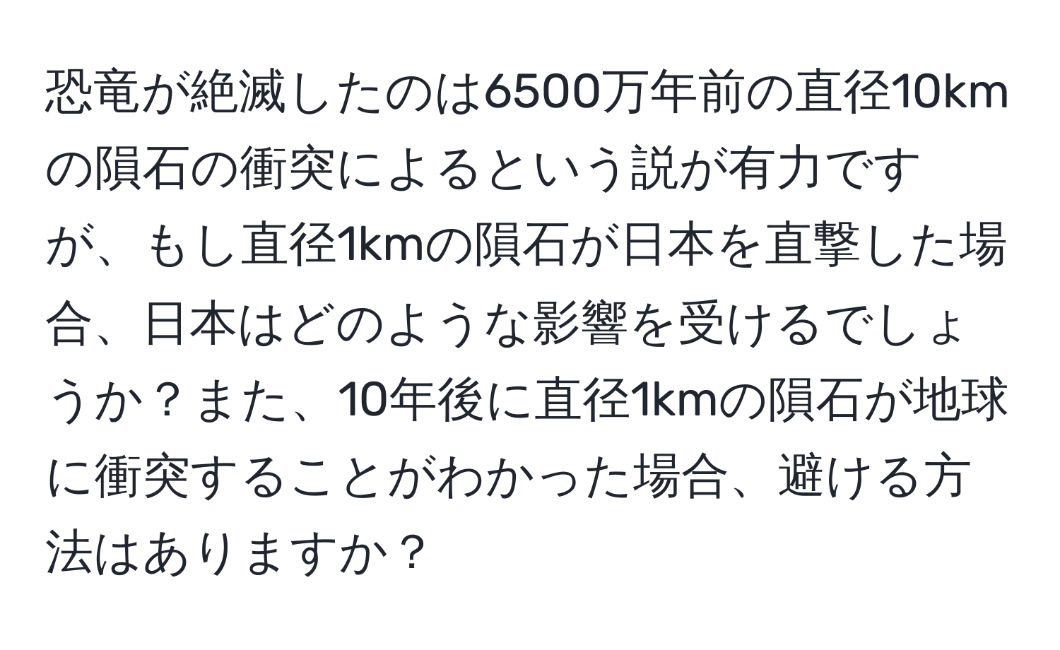 恐竜が絶滅したのは6500万年前の直径10kmの隕石の衝突によるという説が有力ですが、もし直径1kmの隕石が日本を直撃した場合、日本はどのような影響を受けるでしょうか？また、10年後に直径1kmの隕石が地球に衝突することがわかった場合、避ける方法はありますか？