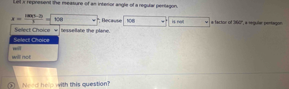 Let x represent the measure of an interior angle of a regular pentagon.
x= (180(5-2))/5 = 108  °; Because 108 is not a factor of 360° a regular pentagon 
Select Choice tessellate the plane. 
Select Choice 
will 
will not 
Need help with this question?