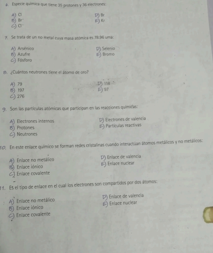 Especie quimica que tiene 35 protones y 36 electrones:
A) Cl D) Br
B) Br^- Kr
Cl^-
7. Se trata de un no metal cuya masa atómica es 78.96 uma:
A) Arsénico D) Selenio
B) Azufre E ) Bromo
C) Fósforo
B. ¿Cuántos neutrones tiene el átomo de oro?
A) 79 D) 118
B) 197 97
C) 276
9. Son las partículas atómicas que participan en las reacciones químicas:
A) Electrones internos D) Electrones de valencia
B) Protones E )Partículas reactivas
C) Neutrones
10. En este enlace químico se forman redes cristalinas cuando interactúan átomos metálicos y no metálicos:
A) Enlace no metálico D) Enlace de valencia
Enlace iónico E) Enlace nuclear
Enlace covalente
11. Es el tipo de enlace en el cual los electrones son compartidos por dos átomos:
A) Enlace no metálico D) Enlace de valencia
B) Enlace iónico E ) Enlace nuclear
C) Enlace covalente