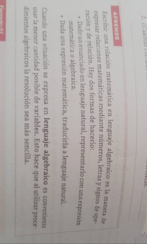 ¿Cuantas ne
belas._
_
APRENDE
Escribir una relación matemática en lenguaje algebraico es la manera de
expresar relaciones matemáticas mediante números, letras y signos de ope-
ración y de relación. Hay dos formas de hacerlo:
Dado un enunciado en lenguaje natural, representarlo con una expresión
matemática o algebraica.
Dada una expresión matemática, traducirla a lenguaje natural.
Cuando una situación se expresa en lenguaje algebraico es conveniente
usar la menor cantidad posible de variables. Esto hace que al utilizar proce-
dimientos algebraicos la resolución sea más sencilla.
Fiemnín 01