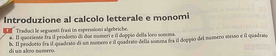 Introduzione al calcolo letterale e monomi 
14 Traduci le seguenti frasi in espressioni algebriche. 
a. Il quoziente fra il prodotto di due numeri e il doppio della loro somma. 
b. Il prodotto fra il quadrato di un numero e il quadrato della somma fra il doppio del numero stesso e il quadrato 
di un altro numero.