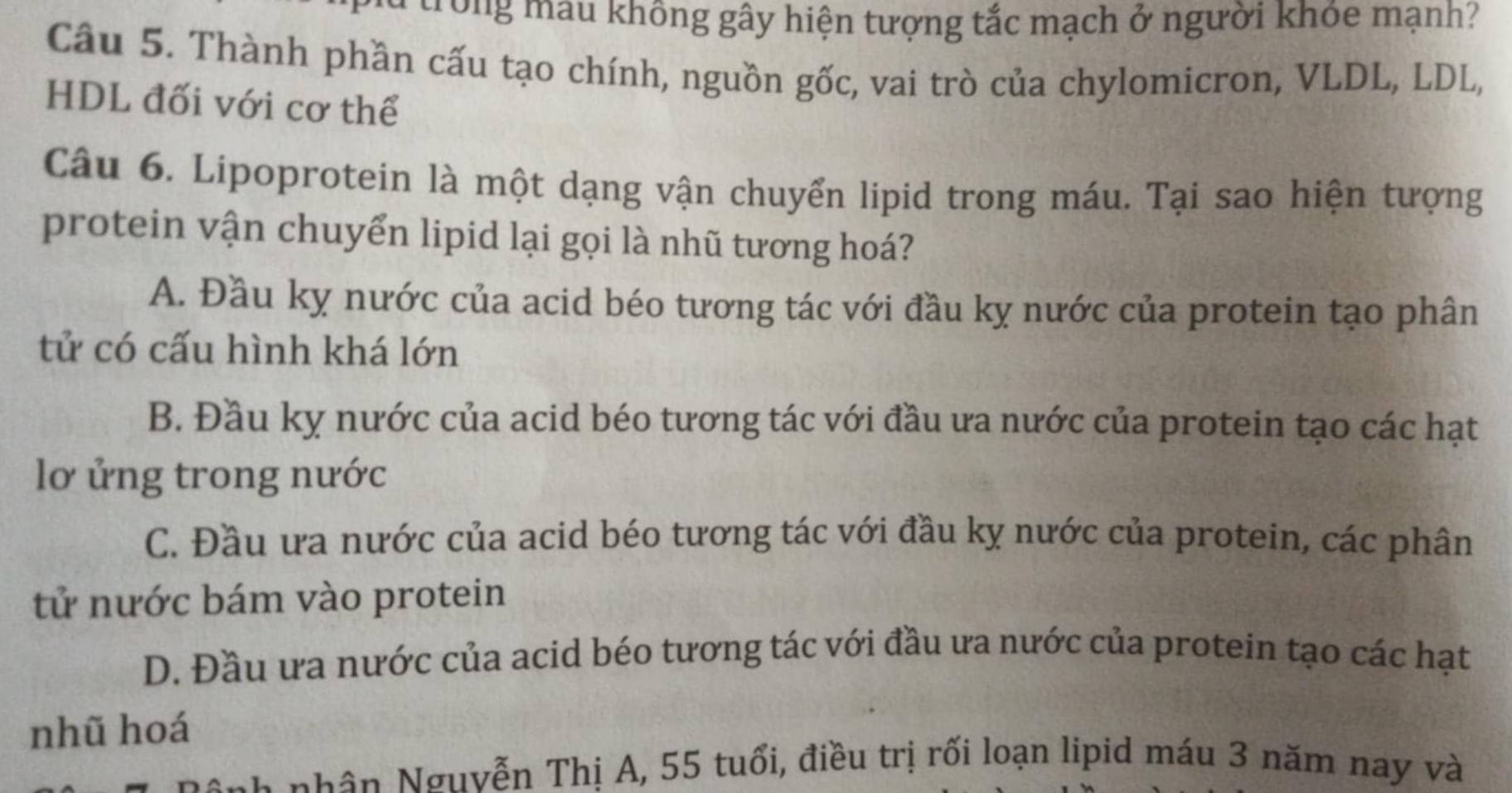 trong mẫu không gây hiện tượng tắc mạch ở người khóe mạnh?
Câu 5. Thành phần cấu tạo chính, nguồn gốc, vai trò của chylomicron, VLDL, LDL,
HDL đối với cơ thể
Câu 6. Lipoprotein là một dạng vận chuyển lipid trong máu. Tại sao hiện tượng
protein vận chuyển lipid lại gọi là nhũ tương hoá?
A. Đầu kỵ nước của acid béo tương tác với đầu kỵ nước của protein tạo phân
tử có cấu hình khá lớn
B. Đầu kỵ nước của acid béo tương tác với đầu ưa nước của protein tạo các hạt
lơ ửng trong nước
C. Đầu ưa nước của acid béo tương tác với đầu kỵ nước của protein, các phân
tử nước bám vào protein
D. Đầu ưa nước của acid béo tương tác với đầu ưa nước của protein tạo các hạt
nhũ hoá
nhân Nguyễn Thị A, 55 tuổi, điều trị rối loạn lipid máu 3 năm nay và