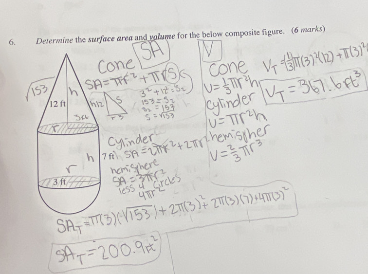 SA
ne
cone V_T=( 1/3 )π (3)^2(12)+π (3)^2
SA=π r^2+π r(S) 3^2+12^2=S_2 V= 1/3 π r^2h V_T=367.6Ft^3
S 153=52
3 beginarrayr 32 53 s 53=beginarrayr 153 sqrt(153)endarray cylinder
V=π r^2h
ylinder
hemisther
SA=2π r^2+2π r^2 V= 2/3 π r^3
mischere
SA=3π r^2
less u circles
SA_T=π (3)(sqrt(153))+2π (3)^2+2π (3)(7)+4π (3)^2
uTV
sA_T=200.9m^2