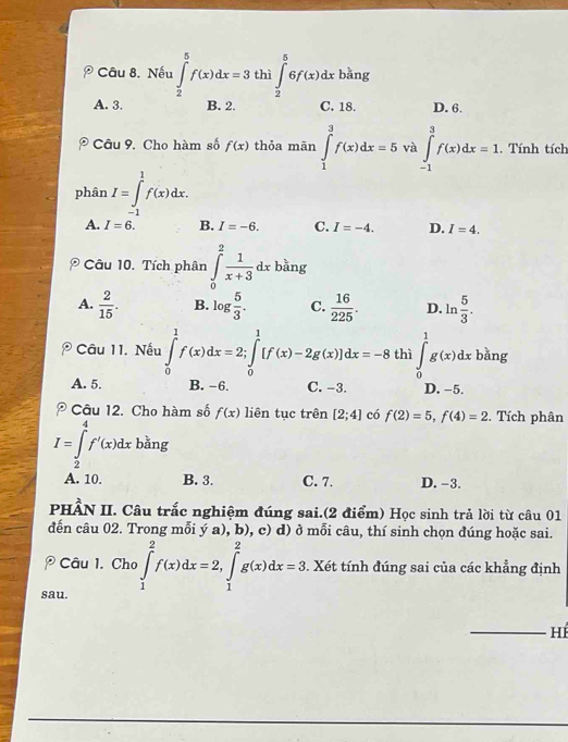 Nếu ∈tlimits _2^(5f(x)dx=3 thì ∈tlimits _2^56f(x)dx bǎng
A. 3. B. 2. C. 18. D. 6.
Câu 9. Cho hàm số f(x) thỏa mān ∈tlimits _1^3f(x)dx=5 và ∈tlimits _(-1)^3f(x)dx=1.. Tính tích
phân I=∈t _)^1f(x)dx.
A. I=6. B. I=-6. C. I=-4. D. I=4.
□
bàng
Câu 10. Tích phân ∈tlimits _0^(2frac 1)x+3dx^a
A.  2/15 . B. log  5/3 . C.  16/225 . D. ln  5/3 .
Câu 11. Nếu ∈tlimits _0^1f(x)dx=2;∈tlimits _0^1[f(x)-2g(x)]dx=-8 thì ∈tlimits _0^1g(x)dx bǎng
A. 5. B. -6. C. -3. D. -5.
Câu 12. Cho hàm số f(x) liên tục trên [2;4] có f(2)=5,f(4)=2. Tích phân
I=∈tlimits _2^4f'(x)dx bằng
A. 10. B. 3. C. 7. D. -3.
PHÂN II. Câu trắc nghiệm đúng sai.(2 điểm) Học sinh trả lời từ câu 01
đến câu 02. Trong mỗi ý a), b), c) d) ở mỗi câu, thí sinh chọn đúng hoặc sai.
? Câu 1. Cho ∈tlimits _1^2f(x)dx=2,∈tlimits _1^2g(x)dx=3. Xét tính đúng sai của các khẳng định
sau.
HI