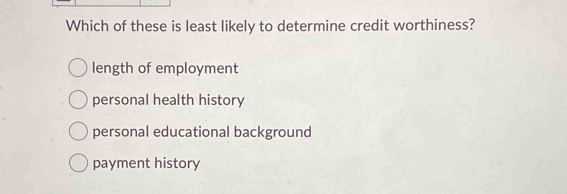 Which of these is least likely to determine credit worthiness?
length of employment
personal health history
personal educational background
payment history