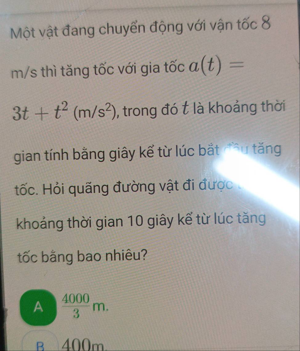 Một vật đang chuyển động với vận tốc 8
m/s thì tăng tốc với gia tốc a(t)=
3t+t^2(m/s^2) , trong đó t là khoảng thời
gian tính bằng giây kể từ lúc bắt đu tăng
tốc. Hỏi quãng đường vật đi được
khoảng thời gian 10 giây kể từ lúc tăng
tốc bằng bao nhiêu?
A  4000/3 m.
B 400m