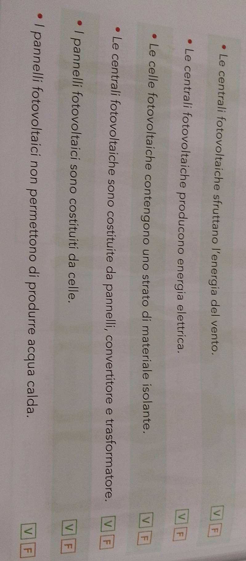 Le centrali fotovoltaiche sfruttano l’energia del vento.
V F
Le centrali fotovoltaiche producono energia elettrica. V F
Le celle fotovoltaiche contengono uno strato di materiale isolante. V F
Le centrali fotovoltaiche sono costituite da pannelli, convertitore e trasformatore. V F
I pannelli fotovoltaici sono costituiti da celle.
V F
I pannelli fotovoltaici non permettono di produrre acqua calda. V F