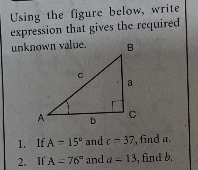 Using the figure below, write 
expression that gives the required 
1. If A=15° and c=37 , find a. 
2. If A=76° and a=13 , find b.