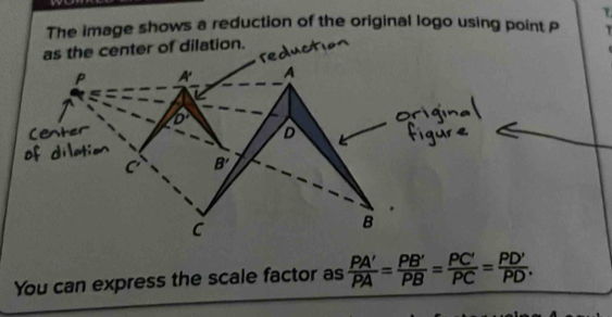 The image shows a reduction of the original logo using point P
ter of dilation.
You can express the scale factor as  PA'/PA = PB'/PB = PC'/PC = PD'/PD .