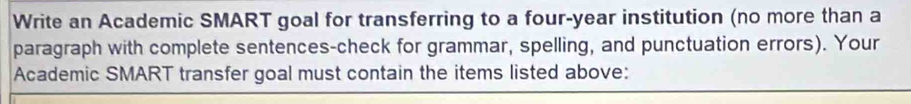 Write an Academic SMART goal for transferring to a four-year institution (no more than a 
paragraph with complete sentences-check for grammar, spelling, and punctuation errors). Your 
Academic SMART transfer goal must contain the items listed above: