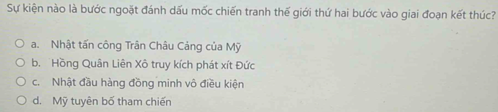 Sự kiện nào là bước ngoặt đánh dấu mốc chiến tranh thế giới thứ hai bước vào giai đoạn kết thúc?
a. Nhật tấn công Trân Châu Cảng của Mỹ
b. Hồng Quân Liên Xô truy kích phát xít Đức
c. Nhật đầu hàng đồng minh vô điều kiện
d. Mỹ tuyên bố tham chiến