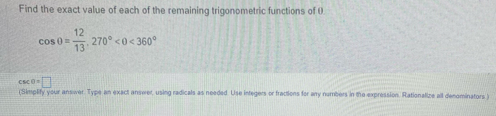 Find the exact value of each of the remaining trigonometric functions of 0.
cos θ = 12/13 , 270° <360°
csc 0=□
(Simplify your answer. Type an exact answer, using radicals as needed. Use integers or fractions for any numbers in the expression. Rationalize all denominators )