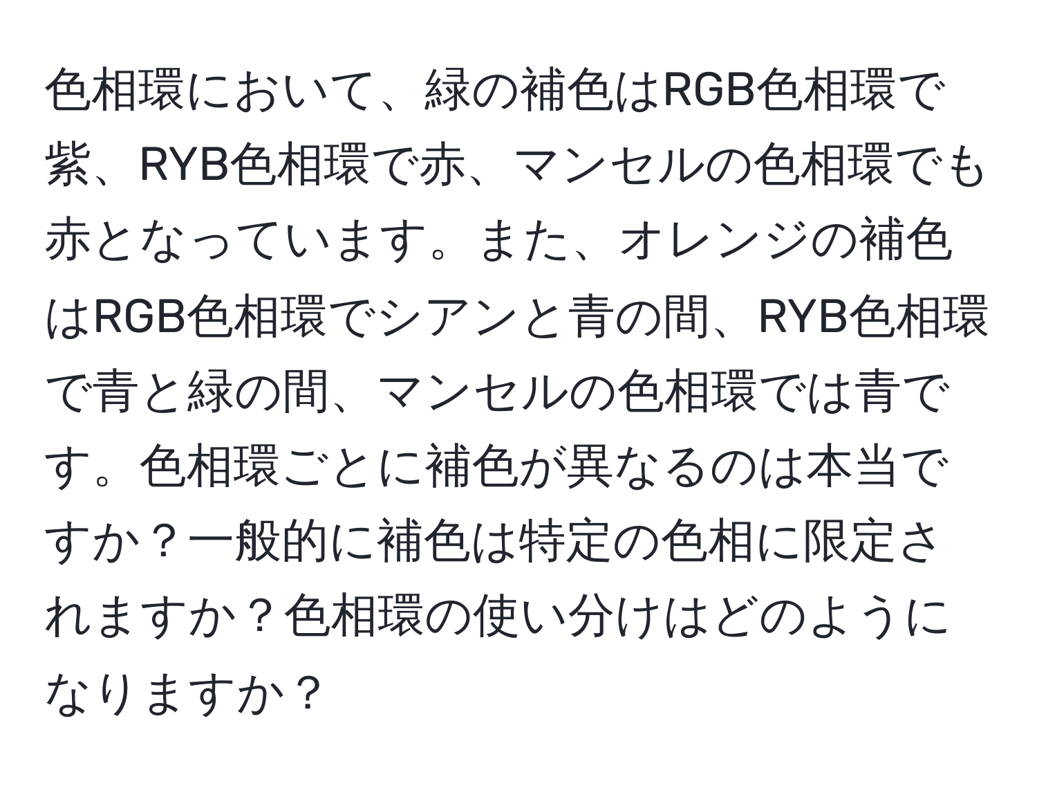 色相環において、緑の補色はRGB色相環で紫、RYB色相環で赤、マンセルの色相環でも赤となっています。また、オレンジの補色はRGB色相環でシアンと青の間、RYB色相環で青と緑の間、マンセルの色相環では青です。色相環ごとに補色が異なるのは本当ですか？一般的に補色は特定の色相に限定されますか？色相環の使い分けはどのようになりますか？