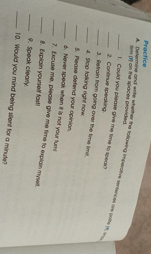 Practice 
firm (F) on the spaces provided. 
_A. Determine and write whether the following imperative sentences are polite (P), simp 
1. Could you please give me time to speak? 
2. Continue speaking. 
_3. Refrain from going over the time limit. 
_4. Stop talking right now. 
_5. Please defend your opinion. 
_6. Never speak when it is not your turn! 
_7. Excuse me, please give me time to explain myself. 
_8. Explain yourself fast! 
_9. Speak clearly. 
_10. Would you mind being silent for a minute?