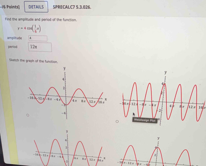 −/6 Points] DETAILS SPRECALC7 5.3.026.
Find the amplitude and period of the function.
y=4cos ( 1/6 x)
amplitude 4
period 12π
Sketch the graph of the function.
 
16π
-4