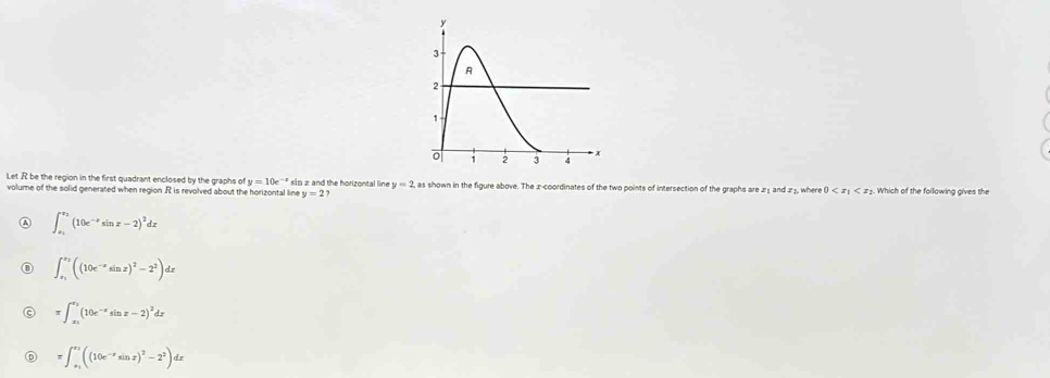 Let .R be the region in the first quadrant enclosed by the graphs of y=10e^(-x) sin z and the horizontal line y=2 as shown in the figure above. The z -coordinates of the two points of intersection of the graphs are z≤ and z3, where 0 Which of the following gives the
volume of the solid generated when region R is revolved about the horizontal line y=2
A ∈t _x_1^x_2(10e^(-x)sin x-2)^2dx
∈t _x_1^x_2((10e^(-x)sin x)^2-2^2)dx
π ∈t _x_1^x_2(10e^(-x)sin x-2)^2dx
=∈t _x_1^+((10e^(-x)sin x)^2-2^2)dx