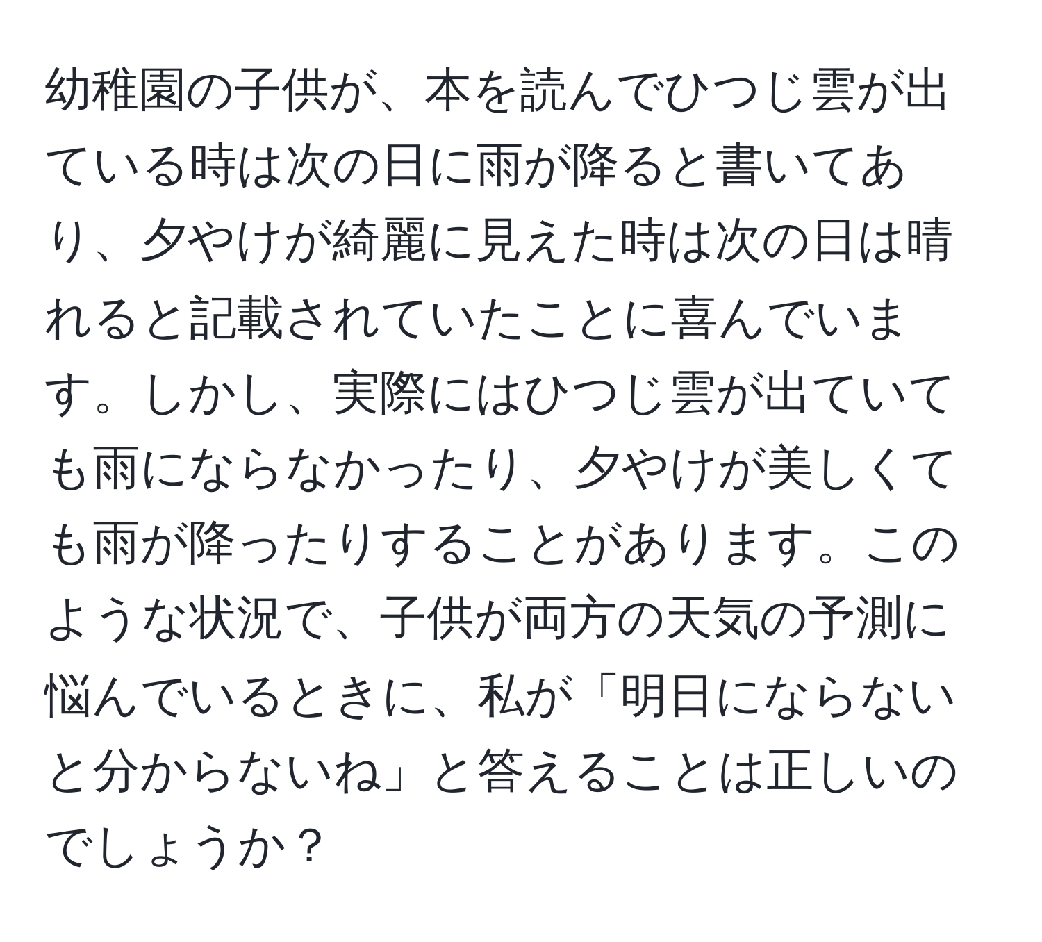 幼稚園の子供が、本を読んでひつじ雲が出ている時は次の日に雨が降ると書いてあり、夕やけが綺麗に見えた時は次の日は晴れると記載されていたことに喜んでいます。しかし、実際にはひつじ雲が出ていても雨にならなかったり、夕やけが美しくても雨が降ったりすることがあります。このような状況で、子供が両方の天気の予測に悩んでいるときに、私が「明日にならないと分からないね」と答えることは正しいのでしょうか？