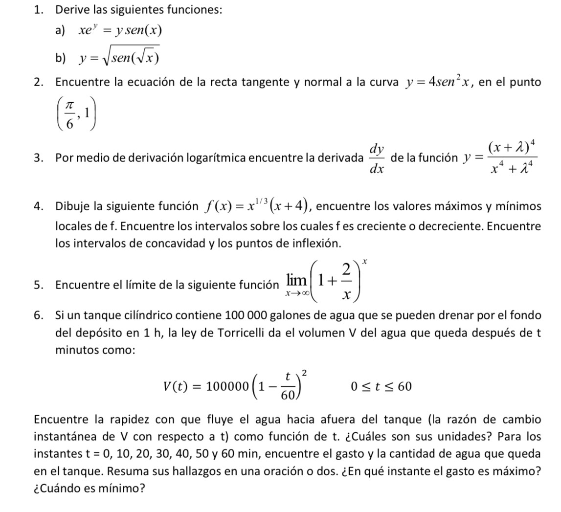 Derive las siguientes funciones:
a) xe^y=ysen(x)
b) y=sqrt(sen(sqrt x))
2. Encuentre la ecuación de la recta tangente y normal a la curva y=4sen^2x , en el punto
( π /6 ,1)
3. Por medio de derivación logarítmica encuentre la derivada  dy/dx  de la función y=frac (x+lambda )^4x^4+lambda^4
4. Dibuje la siguiente función f(x)=x^(1/3)(x+4) , encuentre los valores máximos y mínimos
locales de f. Encuentre los intervalos sobre los cuales f es creciente o decreciente. Encuentre
los intervalos de concavidad y los puntos de inflexión.
5. Encuentre el límite de la siguiente función limlimits _xto ∈fty (1+ 2/x )^x
6. Si un tanque cilíndrico contiene 100 000 galones de agua que se pueden drenar por el fondo
del depósito en 1 h, la ley de Torricelli da el volumen V del agua que queda después de t
minutos como:
V(t)=100000(1- t/60 )^2 0≤ t≤ 60
Encuentre la rapidez con que fluye el agua hacia afuera del tanque (la razón de cambio
instantánea de V con respecto a t) como función de t. ¿Cuáles son sus unidades? Para los
instantes t=0,10,20,30,40,5 60 y 60 min, encuentre el gasto y la cantidad de agua que queda
en el tanque. Resuma sus hallazgos en una oración o dos. ¿En qué instante el gasto es máximo?
¿Cuándo es mínimo?