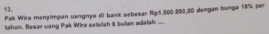 Pak Wira menyimpan uangnya di bank sebesar Rp1.500.000,00 dengan bunga 18% per 
tahun. Besar uang Pak Wira setelah 6 bulan adalah ....