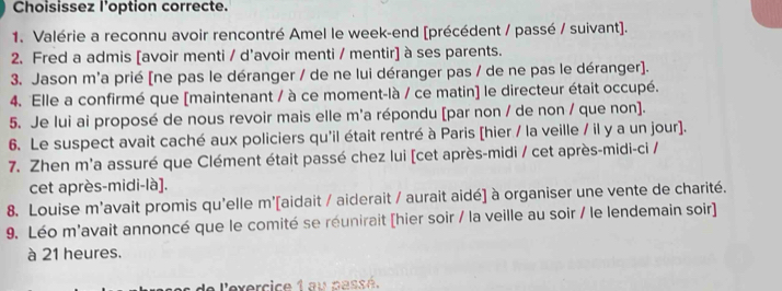 Choisissez l'option correcte. 
1. Valérie a reconnu avoir rencontré Amel le week-end [précédent / passé / suivant]. 
2. Fred a admis [avoir menti / d'avoir menti / mentir] à ses parents. 
3. Jason m'a prié [ne pas le déranger / de ne lui déranger pas / de ne pas le déranger]. 
4. Elle a confirmé que [maintenant / à ce moment-là / ce matin] le directeur était occupé. 
5. Je lui ai proposé de nous revoir mais elle m'a répondu [par non / de non / que non]. 
6. Le suspect avait caché aux policiers qu'il était rentré à Paris [hier / la veille / il y a un jour]. 
7. Zhen m'a assuré que Clément était passé chez lui [cet après-midi / cet après-midi-ci / 
cet après-midi-là]. 
8. Louise m'avait promis qu'elle m'[aidait / aiderait / aurait aidé] à organiser une vente de charité. 
9. Léo m'avait annoncé que le comité se réunirait [hier soir / la veille au soir / le lendemain soir] 
à 21 heures. 
de l'exercice 1 au passé.