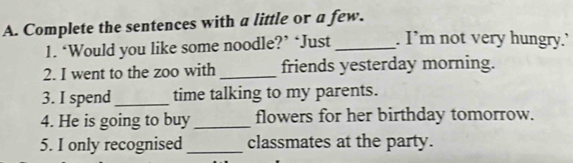 Complete the sentences with a little or a few. 
1. ‘Would you like some noodle?’ ‘Just _. I’m not very hungry.’ 
2. I went to the zoo with _friends yesterday morning. 
3. I spend_ time talking to my parents. 
4. He is going to buy_ flowers for her birthday tomorrow. 
5. I only recognised _classmates at the party.