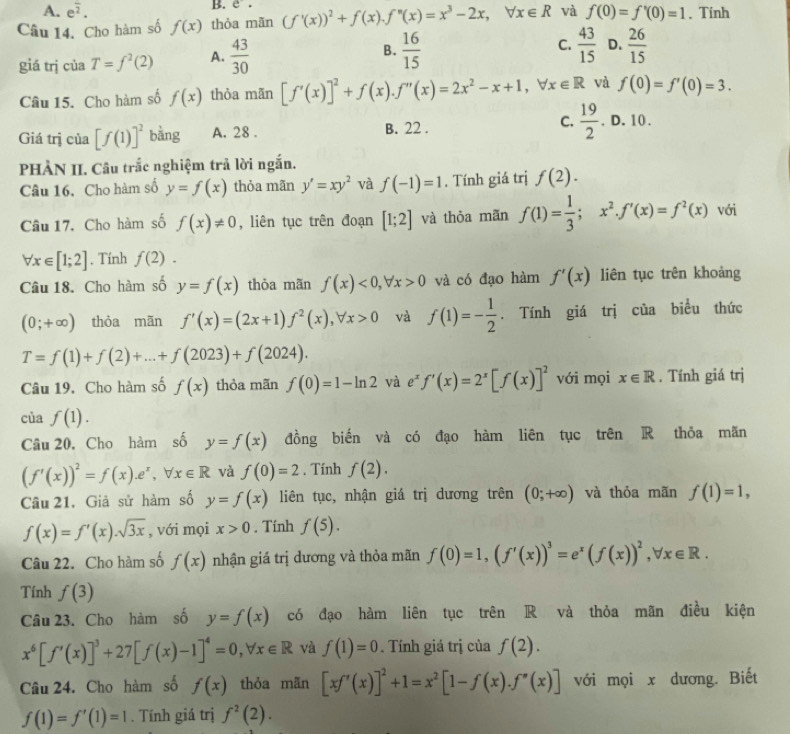 A. e^(frac )2.
B. e.
Câu 14. Cho hàm số f(x) thỏa mãn (f'(x))^2+f(x).f''(x)=x^3-2x,forall x∈ R và f(0)=f'(0)=1. Tính
giá trj của T=f^2(2) A.  43/30  B.  16/15  C.  43/15  D.  26/15 
Câu 15. Cho hàm số f(x) thỏa mãn [f'(x)]^2+f(x).f''(x)=2x^2-x+1,forall x∈ R và f(0)=f'(0)=3.
Giá trị của [f(1)]^2 bằng A. 28 . B. 22 . C.  19/2 .0.10.
PHÀN II. Câu trắc nghiệm trả lời ngắn.
Câu 16, Cho hàm số y=f(x) thỏa mãn y'=xy^2 và f(-1)=1. Tính giá trị f(2).
Câu 17. Cho hàm số f(x)!= 0 , liên tục trên đoạn [1;2] và thỏa mãn f(1)= 1/3 ;x^2.f'(x)=f^2(x) với
forall x∈ [1;2] , Tính f(2).
Câu 18. Cho hàm số y=f(x) thòa mãn f(x)<0,forall x>0 và có đạo hàm f'(x) liên tục trên khoảng
(0;+∈fty ) thòa mãn f'(x)=(2x+1)f^2(x),forall x>0 và f(1)=- 1/2 . Tính giá trị của biểu thức
T=f(1)+f(2)+...+f(2023)+f(2024).
Câu 19. Cho hàm số f(x) thỏa mãn f(0)=1-ln 2 và e f'(x)=2^x[f(x)]^2 với mọi x∈ R. Tính giá trị
c af(1).
Câu 20, Cho hàm số y=f(x) đồng biến và có đạo hàm liên tục trên R thỏa mãn
(f'(x))^2=f(x).e^x,forall x∈ R và f(0)=2. Tính f(2).
Câu 21. Giả sử hàm số y=f(x) liên tục, nhận giá trị dương trên (0;+∈fty ) và thỏa mãn f(1)=1,
f(x)=f'(x).sqrt(3x) , với mọi x>0. Tính f(5).
Câu 22. Cho hàm số f(x) nhận giá trị dương và thỏa mãn f(0)=1,(f'(x))^3=e^x(f(x))^2,forall x∈ R.
Tính f(3)
Câu 23. Cho hàm số y=f(x) có đạo hàm liên tục trên R và thỏa mãn điều kiện
x^6[f'(x)]^3+27[f(x)-1]^4=0,forall x∈ R và f(1)=0. Tính giá trị của f(2).
Câu 24. Cho hàm số f(x) thỏa mān [xf'(x)]^2+1=x^2[1-f(x).f''(x)] với mọi x dương. Biết
f(1)=f'(1)=1. Tính giá trị f^2(2).