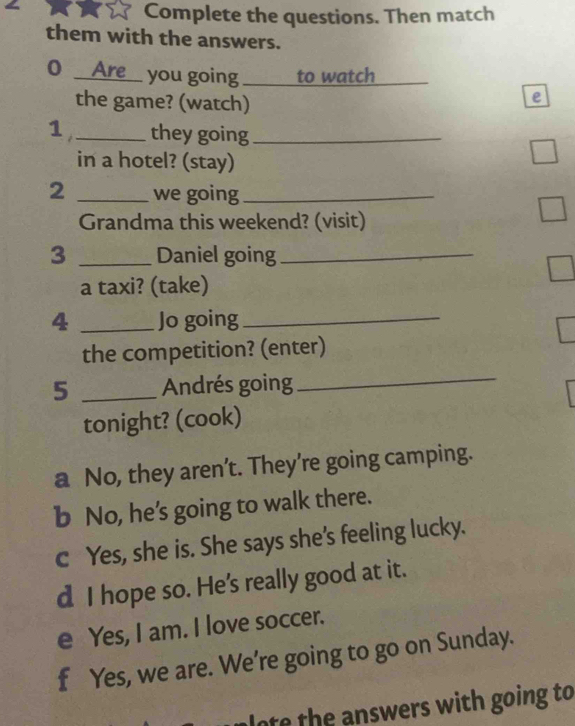 Complete the questions. Then match
them with the answers.
0 __Are__ you going _to watch
_
the game? (watch)
e
1_ they going_
in a hotel? (stay)
2 _we going_
Grandma this weekend? (visit)
3 _Daniel going_
a taxi? (take)
4 _Jo going_
the competition? (enter)
5 _Andrés going
_
tonight? (cook)
a No, they aren’t. They’re going camping.
b No, he’s going to walk there.
c Yes, she is. She says she's feeling lucky.
d I hope so. He's really good at it.
e Yes, I am. I love soccer.
f Yes, we are. We're going to go on Sunday.
ot he n swers with going to