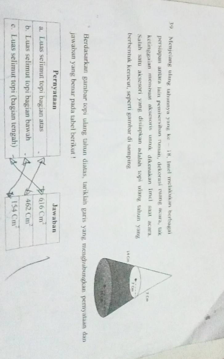 Menjelang ulang tahunnya yang ke - 18, Imel melakukan berbagai 
persiapan antara iain pembersihan ruman, dekorasi ruang acara, tak 
ketinggaian membuat aksesoris untuk dikenakan Imel saat acara. 
Salah satu aksesori yang disiapkan adalah topi ulang tahun yang 
berbentuk kerucut, seperti gambar di samping 
Berdasarkan gambar topi ulang tahun diatas, tariklan garis yang menghubungkan pernyataan dan 
jawaban yang benar pada tabel berikut ! 
Pernyataan Jawaban 
a. Luas selimut topi bagian atas overline 616cm^2
b. Luas selimut topi bagian bawah 462Cm^2
c. Luas selimut topi (bagian tengah) 154Cm^2