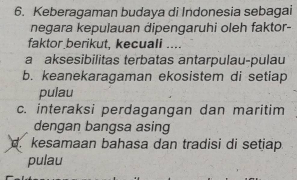 Keberagaman budaya di Indonesia sebagai
negara kepulauan dipengaruhi oleh faktor-
faktor berikut, kecuali ....
a aksesibilitas terbatas antarpulau-pulau
b. keanekaragaman ekosistem di setiap
pulau
c. interaksi perdagangan dan maritim
dengan bangsa asing
d. kesamaan bahasa dan tradisi di setiap.
pulau