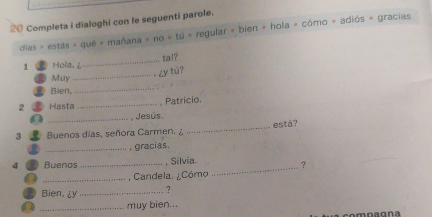 Completa i dialoghi con le seguenti parole. 
días = estás = qué = mañana = no = tú = regular = bien = hola = cómo = adiós = gracias 
_tal? 
1 Hola, 
_ 
Muy 
_， ¿y tú? 
Bien, 
2 Hasta _, Patricio. 
_, Jesús. 
3 Buenos días, señora Carmen. ¿ _está? 
_, gracias. 
4 Buenos _, Silvia. 
? 
_, Candela. ¿Cómo 
_ 
Bien, ¿y_ 
? 
a _muy bien...