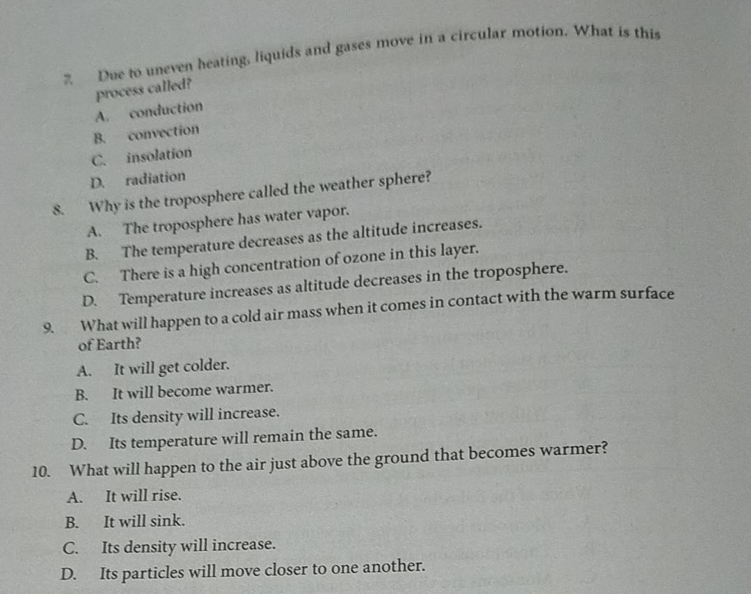 Due to uneven heating, liquids and gases move in a circular motion. What is this
process called?
A. conduction
B. convection
C. insolation
D. radiation
8. Why is the troposphere called the weather sphere?
A. The troposphere has water vapor.
B. The temperature decreases as the altitude increases.
C. There is a high concentration of ozone in this layer.
D. Temperature increases as altitude decreases in the troposphere.
9. What will happen to a cold air mass when it comes in contact with the warm surface
of Earth?
A. It will get colder.
B. It will become warmer.
C. Its density will increase.
D. Its temperature will remain the same.
10. What will happen to the air just above the ground that becomes warmer?
A. It will rise.
B. It will sink.
C. Its density will increase.
D. Its particles will move closer to one another.