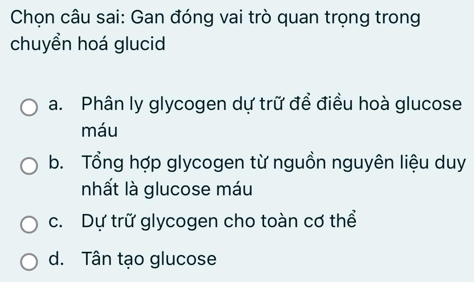 Chọn câu sai: Gan đóng vai trò quan trọng trong
chuyển hoá glucid
a. Phân ly glycogen dự trữ để điều hoà glucose
máu
b. Tổng hợp glycogen từ nguồn nguyên liệu duy
nhất là glucose máu
c. Dự trữ glycogen cho toàn cơ thể
d. Tân tạo glucose