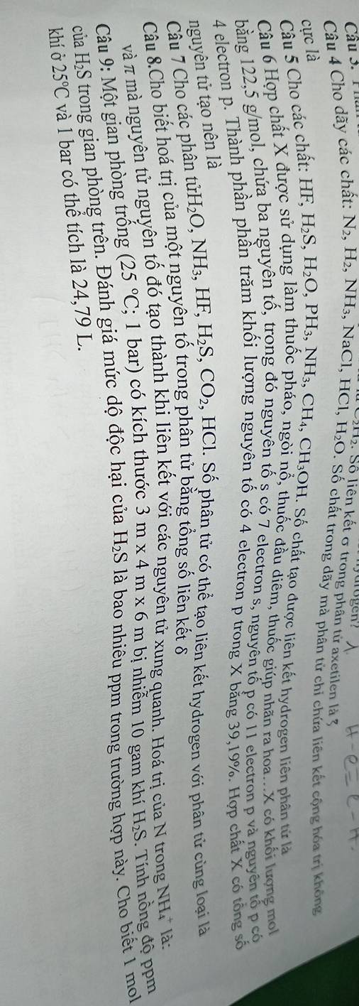 Cầu 3. P h
2. Số liên kết σ trong phân tử axetilen là 3
Câu 4 Cho dãy các chất: N_2,H_2,NH 3, NaCl, H HCl,H_2O D. Số chất trong dãy mà phân tử chỉ chứa liên kết cộng hóa trị không
cực 1_
,CH_3OH
Câu 5 Cho các chất: HF,H_2S,H_2O,PH_3,NH_3,CH_4, H. Số chất tạo được liên kết hydrogen liên phân tử là
Câu 6 Hợp chất X được sử dụng làm thuốc pháo, ngòi nổ, thuốc đầu điêm, thuốc giúp nhân ra hoa...X có khối lượng mo
bằng 122,5 g/mol, chứa ba nguyên tố, trong đó nguyên tố ș có 7 electron s, nguyên tố p có 11 electron p và nguyên tổ p có
4 electron p. Thành phần phần trăm khối lượng nguyên tố có 4 electron p trong X bằng 39,19%. Hợp chất X có tổng số
nguyên tử tạo nên là
Câu 7 Cho các phân tửi tirH_2O,NH_3,HF,H_2S,CO_2 , HCl. Số phân tử có thể tạo liên kết hydrogen với phân tử cùng loại là
Câu 8.Cho biết hoá trị của một nguyên tố trong phân tử bằng tổng số liên kết δ
và π mà nguyên tử nguyên tố đó tạo thành khi liên kết với các nguyên tử xung quanh. Hoá trị của N trong NH_4^(+ là:
Câu 9: Một gian phòng trống (25^circ)C; 1 bar) có kích thước 3m* 4m* 6m bị nhiễm 10 gam khí H₂S. Tính nồng độ ppm
của H_2S trong gian phòng trên. Đánh giá mức dộ độc hại của H_2S là bao nhiêu ppm trong trường hợp này. Cho biết 1 mol
khí ở 25°C và 1 bar có thể tích là 24,79 L.