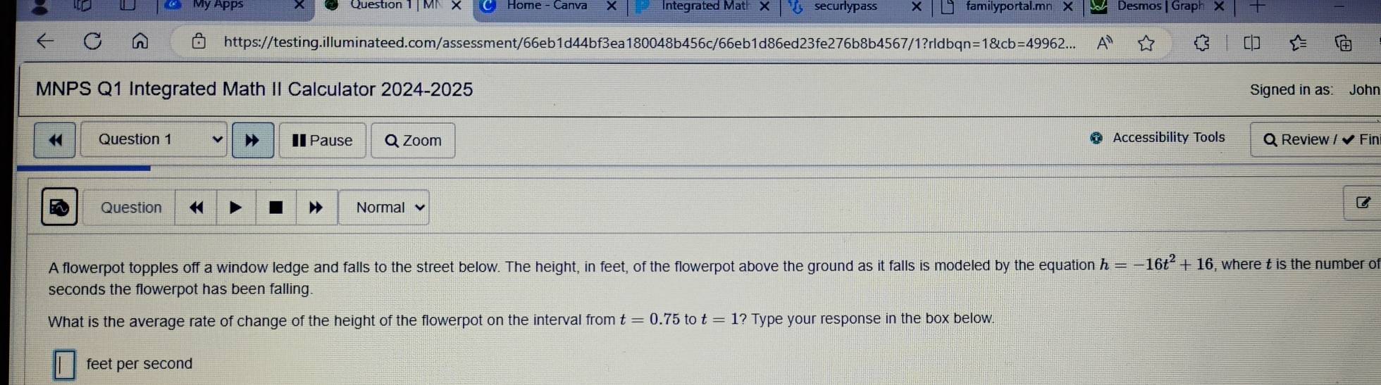 Integrated Mat securlypass familyportal.mn X Desmos GraphX 
https://testing.illuminateed.com/assessment/66eb1d44bf3ea180048b456c/66eb1d86ed23fe276b8b4567/1?rldbqn =1 angleb=4996 $ [ 
MNPS Q1 Integrated Math II Calculator 2024-2025 Signed in as: John 
H Question 1 €Pause Q Zoom Accessibility Tools Q Review /✔ Fin 
Question Normal 
B 
A flowerpot topples off a window ledge and falls to the street below. The height, in feet, of the flowerpot above the ground as it falls is modeled by the equation h=-16t^2+16 , where t is the number of
seconds the flowerpot has been falling 
What is the average rate of change of the height of the flowerpot on the interval from t=0.75 to t=1? Type your response in the box below.
feet per second