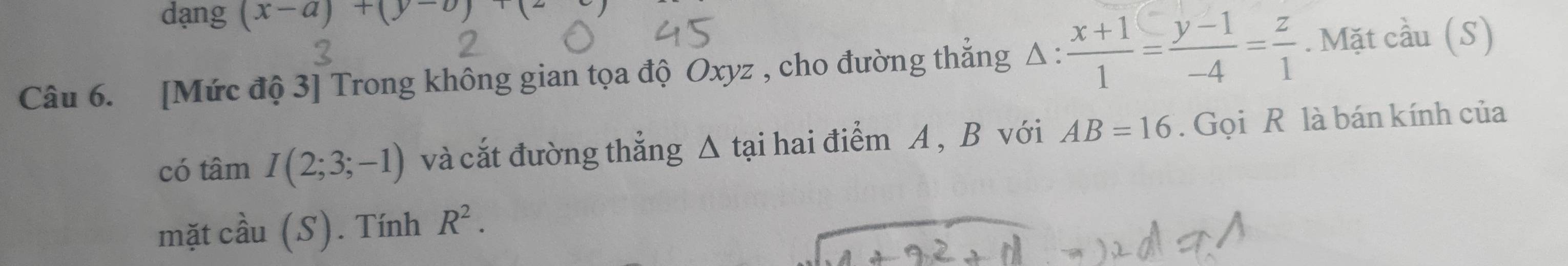 dạng (x-a)+(y-b)+(2
Câu 6. [Mức độ 3] Trong không gian tọa độ Oxyz , cho đường thắng △ : (x+1)/1 = (y-1)/-4 = z/1 . Mặt cầu (S) 
có tâm I(2;3;-1) và cắt đường thẳng △ tại hai điểm A , B với AB=16. Gọi R là bán kính của 
mặt cầu (S). Tính R^2.