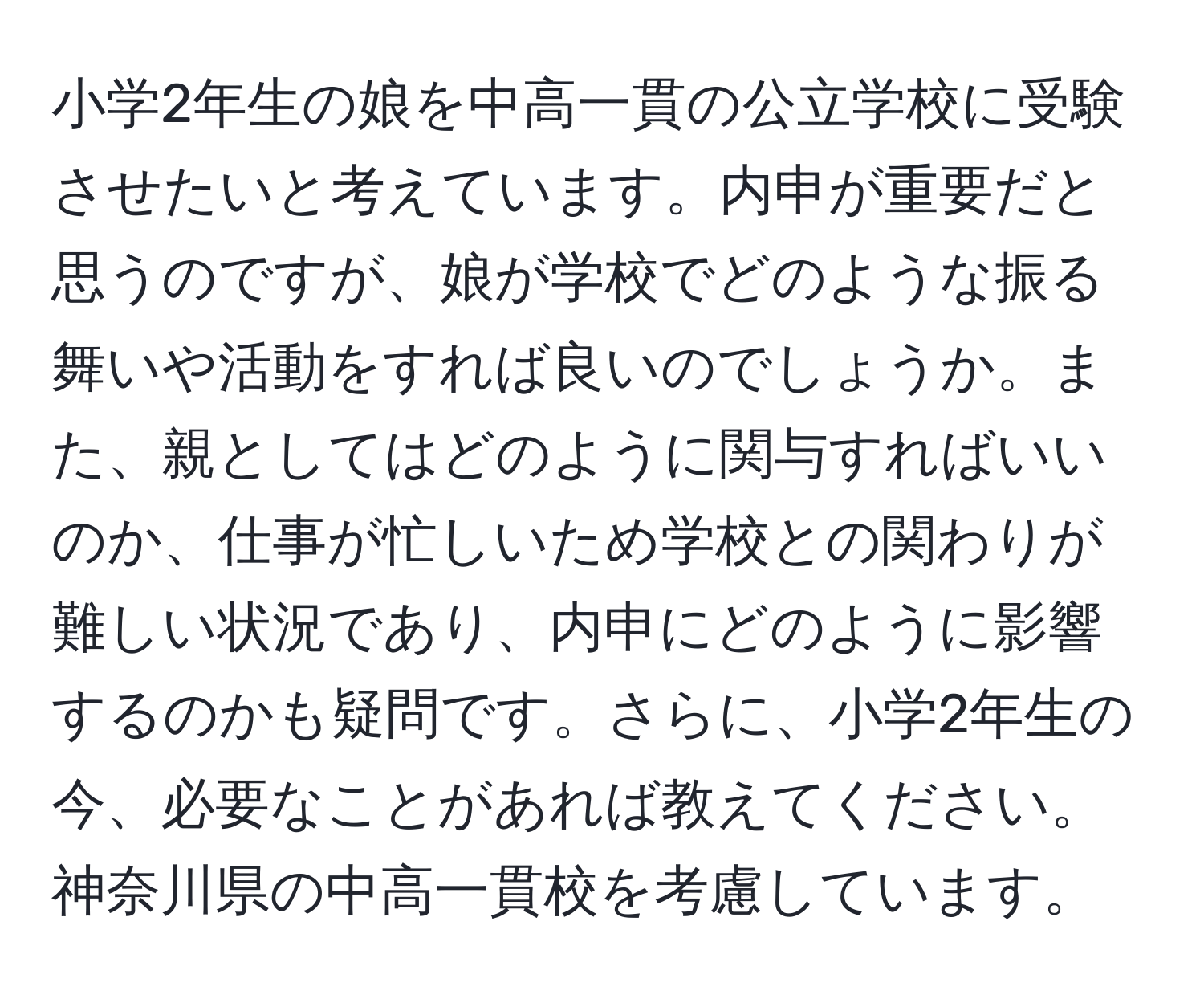 小学2年生の娘を中高一貫の公立学校に受験させたいと考えています。内申が重要だと思うのですが、娘が学校でどのような振る舞いや活動をすれば良いのでしょうか。また、親としてはどのように関与すればいいのか、仕事が忙しいため学校との関わりが難しい状況であり、内申にどのように影響するのかも疑問です。さらに、小学2年生の今、必要なことがあれば教えてください。神奈川県の中高一貫校を考慮しています。