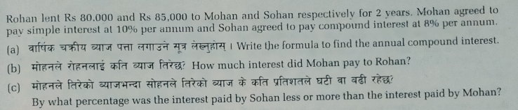 Rohan lent Rs 80,000 and Rs 85,000 to Mohan and Sohan respectively for 2 years. Mohan agreed to 
pay simple interest at 10% per annum and Sohan agreed to pay compound interest at 8% per annum. 
(a) वार्षिक चक्रीय व्याज पत्ता लगाउनेसूत्र लेख्नुहोस् । Write the formula to find the annual compound interest. 
(b) मोहनले रोहनलाई कित व्याज तिरेछ? How much interest did Mohan pay to Rohan? 
(c) मोहनले तिरेको व्याजभन्दा सोहनले तिरेको व्याज के कति प्रतिशतले घटी वा बढी रहेछ? 
By what percentage was the interest paid by Sohan less or more than the interest paid by Mohan?