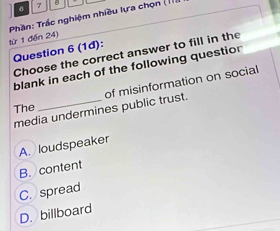 6 7 8
Phần: Trắc nghiệm nhiều lựa chọn (1à
từ 1 đến 24)
Question 6 (1đ):
Choose the correct answer to fill in the
blank in each of the following question
of misinformation on social
The
media undermines public trust.
A. loudspeaker
B. content
C. spread
D. billboard