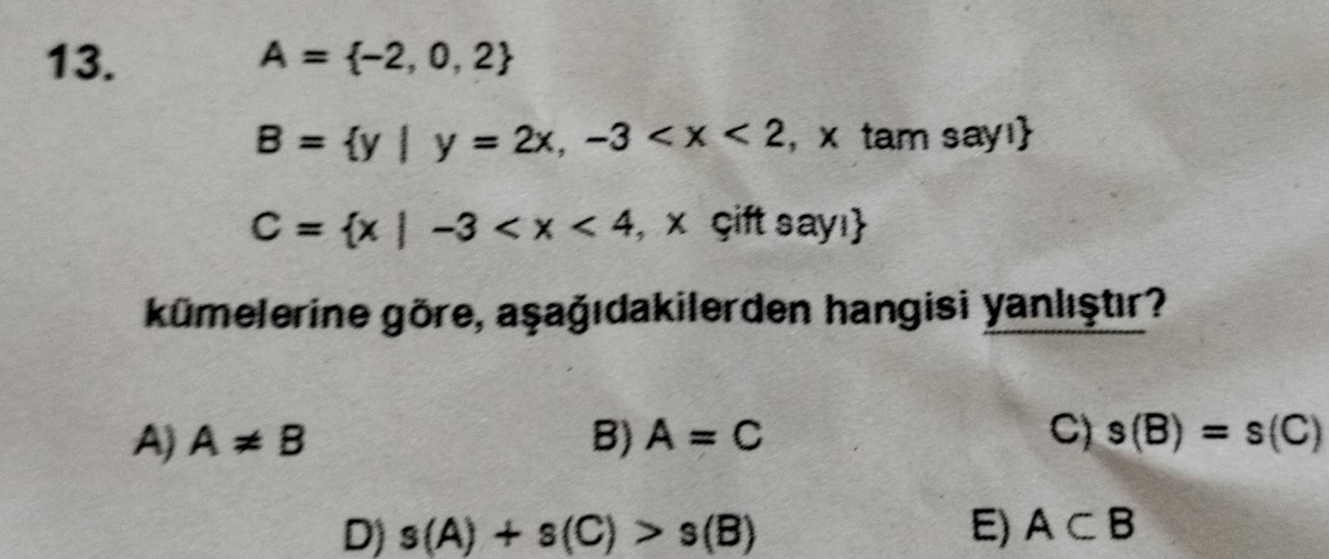 A= -2,0,2
B= y|y=2x,-3 , x tam say!
C= x|-3 , x çift sayı
kümelerine göre, aşağıdakilerden hangisi yanlıştır?
A) A!= B B) A=C C) s(B)=s(C)
D) s(A)+s(C)>s(B)
E) A⊂ B