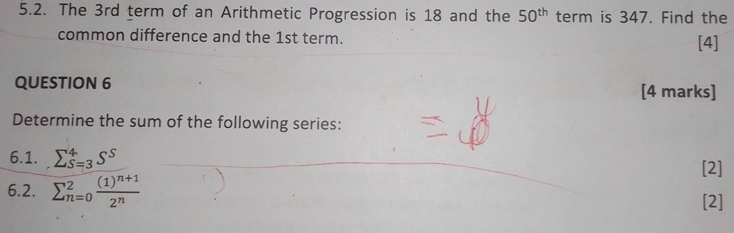 The 3rd term of an Arithmetic Progression is 18 and the 50^(th) term is 347. Find the 
common difference and the 1st term. 
[4] 
QUESTION 6 [4 marks] 
Determine the sum of the following series: 
6.1. sumlimits _(S=3)^4S^S
[2] 
6.2. sumlimits _(n=0)^2frac (1)^n+12^n
[2]