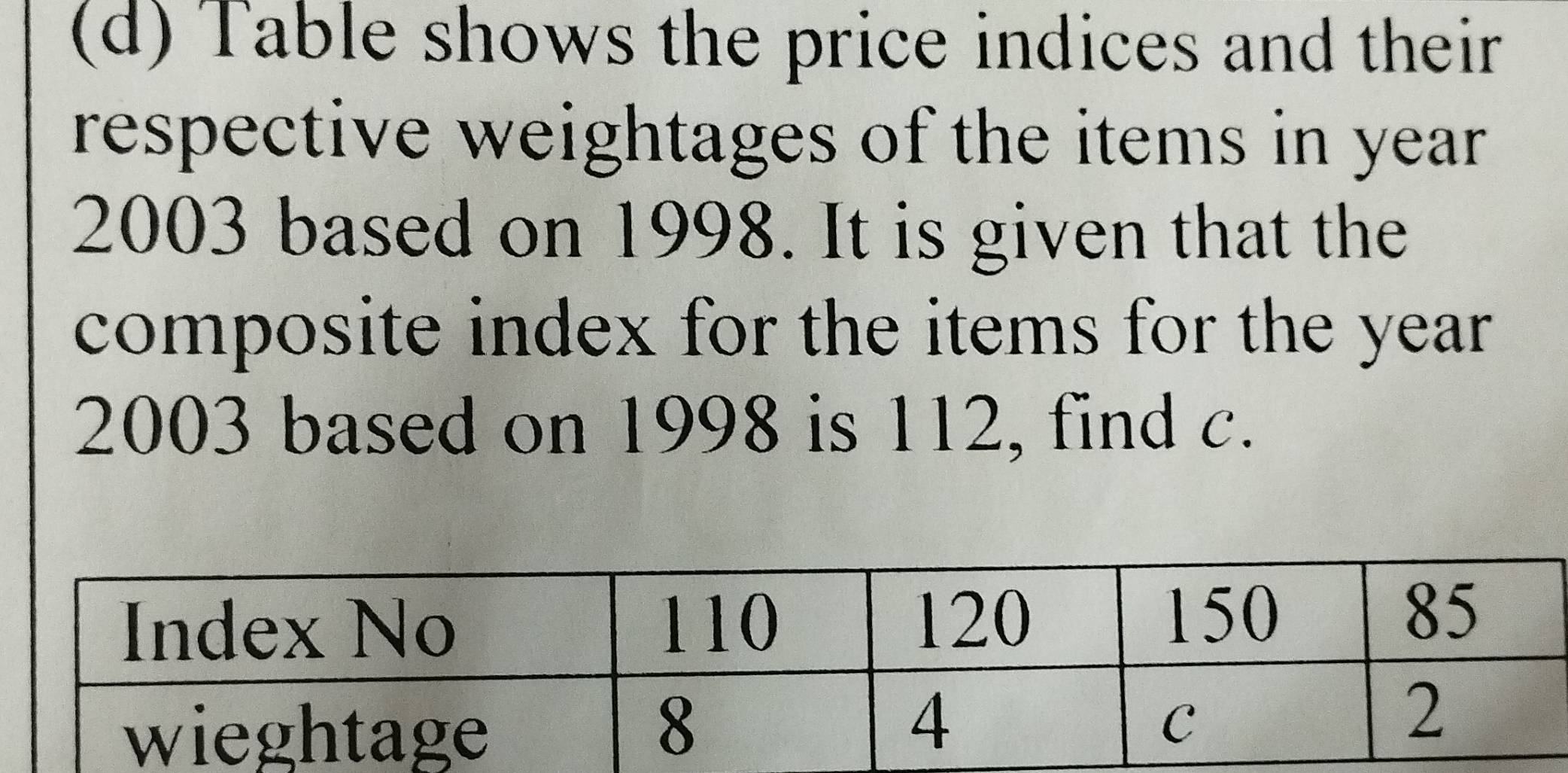 Table shows the price indices and their 
respective weightages of the items in year
2003 based on 1998. It is given that the 
composite index for the items for the year
2003 based on 1998 is 112, find c.