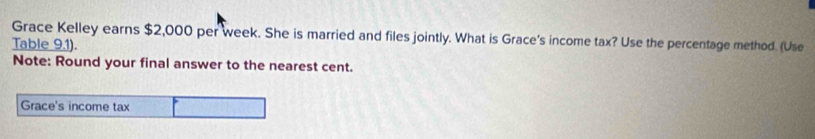 Grace Kelley earns $2,000 per week. She is married and files jointly. What is Grace's income tax? Use the percentage method. (Use 
Table 9.1). 
Note: Round your final answer to the nearest cent. 
Grace's income tax