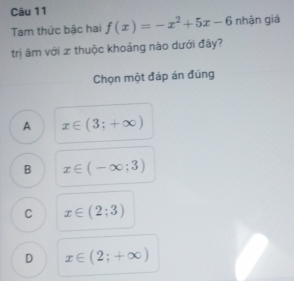 Tam thức bậc hai f(x)=-x^2+5x-6 nhận giá
trị âm với x thuộc khoảng nào dưới đây?
Chọn một đáp án đúng
A x∈ (3;+∈fty )
B x∈ (-∈fty ;3)
C x∈ (2;3)
D x∈ (2;+∈fty )