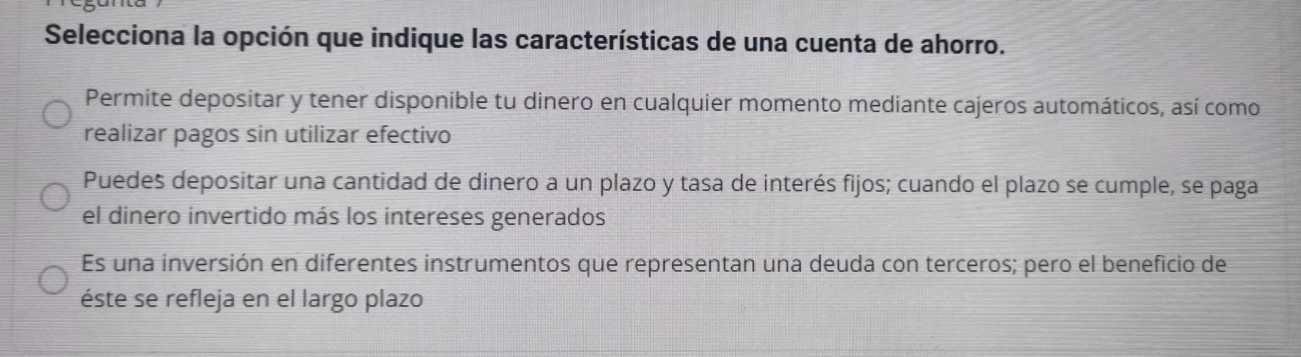 Selecciona la opción que indique las características de una cuenta de ahorro.
Permite depositar y tener disponible tu dinero en cualquier momento mediante cajeros automáticos, así como
realizar pagos sin utilizar efectivo
Puedes depositar una cantidad de dinero a un plazo y tasa de interés fijos; cuando el plazo se cumple, se paga
el dinero invertido más los intereses generados
Es una inversión en diferentes instrumentos que representan una deuda con terceros; pero el beneficio de
éste se refleja en el largo plazo