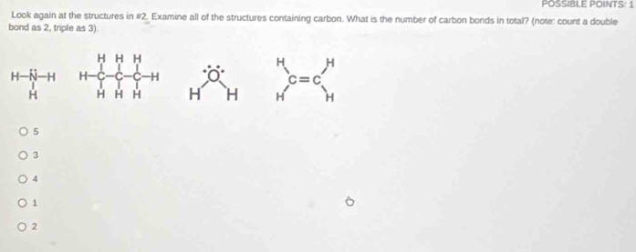 POSSIBLE POINTS: 1 
Look again at the structures in #2. Examine all of the structures containing carbon. What is the number of carbon bonds in total? (note: count a double 
bond as 2, triple as 3)
H— —H
H H H beginarrayr H Hendarray c=cbeginarrayr H Hendarray
x
5
3
4
1
2