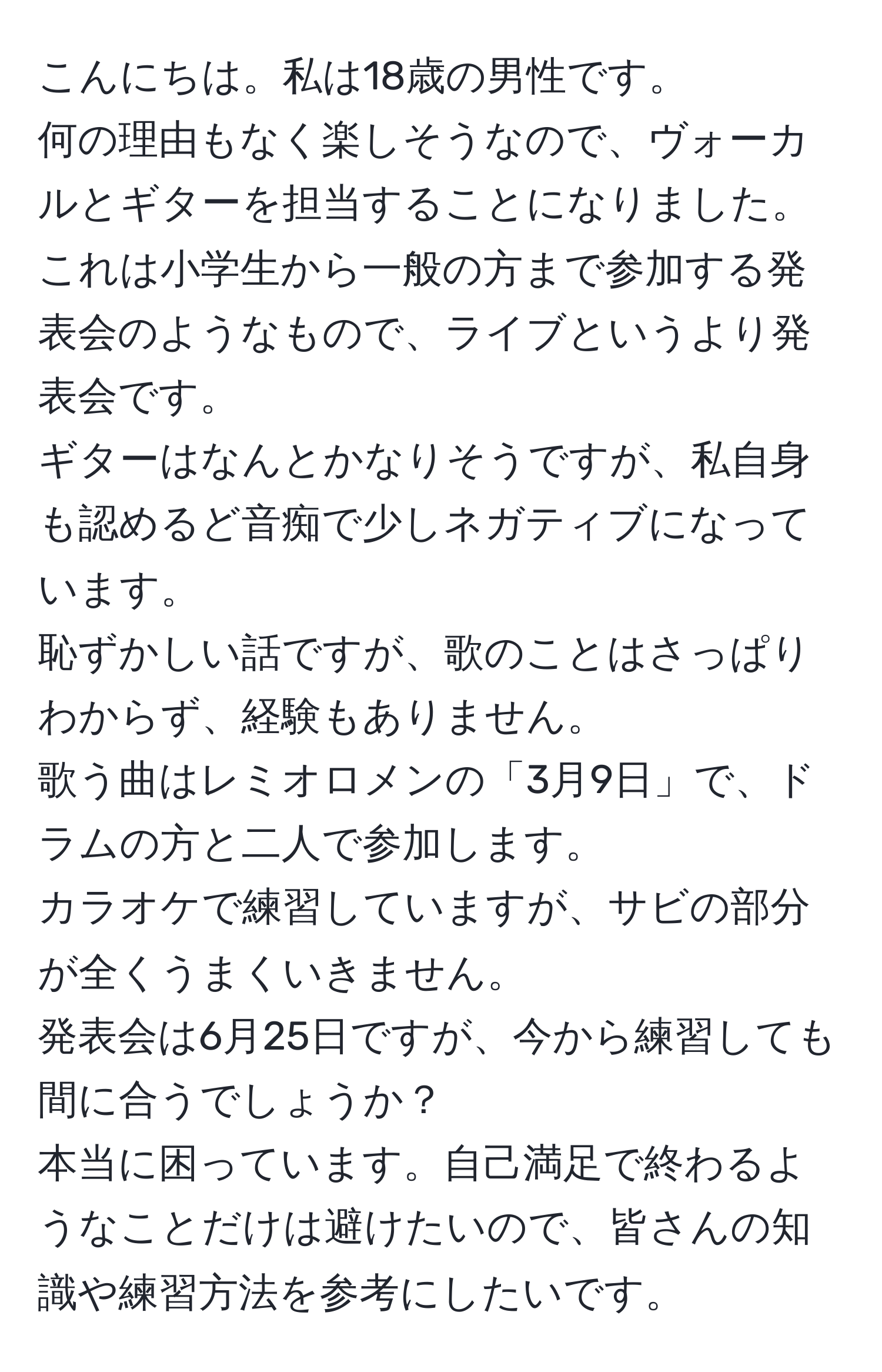 こんにちは。私は18歳の男性です。  
何の理由もなく楽しそうなので、ヴォーカルとギターを担当することになりました。  
これは小学生から一般の方まで参加する発表会のようなもので、ライブというより発表会です。  
ギターはなんとかなりそうですが、私自身も認めるど音痴で少しネガティブになっています。  
恥ずかしい話ですが、歌のことはさっぱりわからず、経験もありません。  
歌う曲はレミオロメンの「3月9日」で、ドラムの方と二人で参加します。  
カラオケで練習していますが、サビの部分が全くうまくいきません。  
発表会は6月25日ですが、今から練習しても間に合うでしょうか？  
本当に困っています。自己満足で終わるようなことだけは避けたいので、皆さんの知識や練習方法を参考にしたいです。