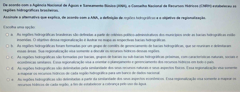 De acordo com a Agência Nacional de Águas e Saneamento Básico (ANA), o Conselho Nacional de Recursos Hídricos (CNRH) estabeleceu as
regiões hidrográficas brasileiras.
Assinale a alternativa que explica, de acordo com a ANA, a definição de regiões hidrográficas e o objetivo de regionalização.
Escolha uma opção:
a. As regiões hidrográficas brasileiras são definidas a partir de critérios político-administrativos dos municípios onde as bacias hidrográficas estão
inseridas. O objetivo dessa regionalização é ilustrar no mapa as respectivas bacias hidrográficas.
b. As regiões hidrográficas foram formadas por um grupo de comitês de gerenciamento de bacias hidrográficas, que se reuniram e delimitaram
essas áreas. Sua regionalização visa somente a discutir os recursos hídricos dessas regiões.
c. As regiões hidrográficas são formadas por bacias, grupos de bacias ou sub-bacias hidrográficas próximas, com características naturais, sociais e
econômicas similares. Essa regionalização visa a orientar o planejamento e gerenciamento dos recursos hídricos em todo o país.
d. As regiões hidrográficas são delimitadas pela similaridade dos seus recursos naturais e seus aspectos físicos. Essa regionalização visa somente
a mapear os recursos hídricos de cada região hidrográfica para um banco de dados nacional.
e. As regiões hidrográficas são delimitadas a partir da similaridade dos seus aspectos econômicos. Essa regionalização visa somente a mapear os
recursos hídricos de cada região, a fim de estabelecer a cobrança pelo uso da água.