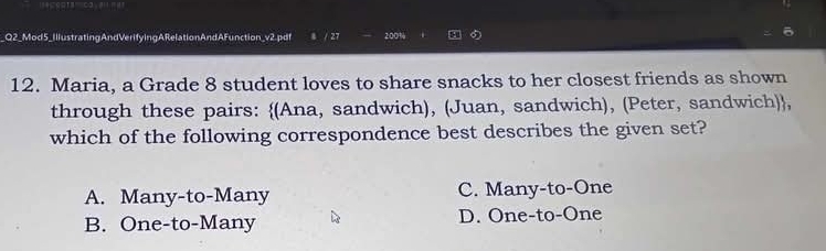 Q2_Mod5_IllustratingAndVerifyingARelationAndAFunction_v2.pdf / 27 2:00%
12. Maria, a Grade 8 student loves to share snacks to her closest friends as shown
through these pairs: (Ana, sandwich), (Juan, sandwich), (Peter, sandwich),
which of the following correspondence best describes the given set?
A. Many-to-Many C. Many-to-One
B. One-to-Many D. One-to-One